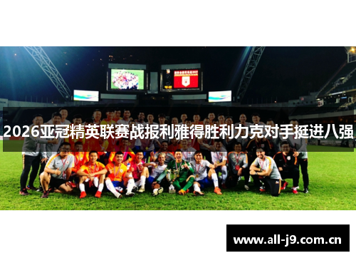 2026亚冠精英联赛战报利雅得胜利力克对手挺进八强